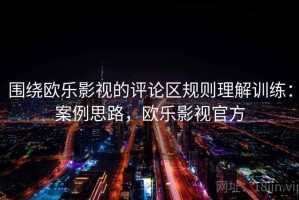 围绕欧乐影视的评论区规则理解训练：案例思路，欧乐影视官方
