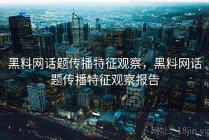黑料网话题传播特征观察，黑料网话题传播特征观察报告