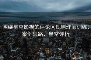 围绕星空影视的评论区规则理解训练：案例思路，星空评析