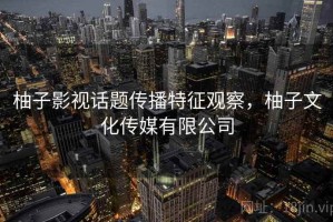 柚子影视话题传播特征观察，柚子文化传媒有限公司