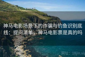 神马电影场景下的诈骗与钓鱼识别底线：提问清单，神马电影票是真的吗