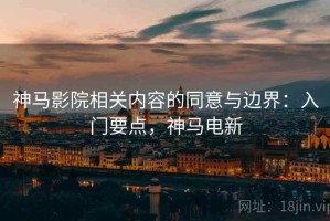 神马影院相关内容的同意与边界：入门要点，神马电新