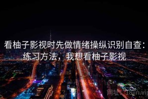 看柚子影视时先做情绪操纵识别自查：练习方法，我想看柚子影视