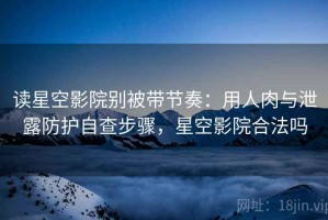 读星空影院别被带节奏：用人肉与泄露防护自查步骤，星空影院合法吗