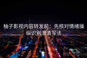 柚子影视内容转发前：先核对情绪操纵识别澄清写法