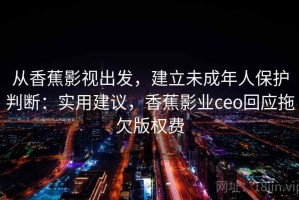 从香蕉影视出发，建立未成年人保护判断：实用建议，香蕉影业ceo回应拖欠版权费