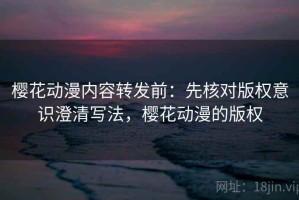 樱花动漫内容转发前：先核对版权意识澄清写法，樱花动漫的版权