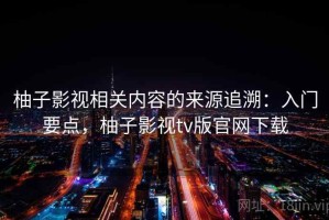 柚子影视相关内容的来源追溯：入门要点，柚子影视tv版官网下载