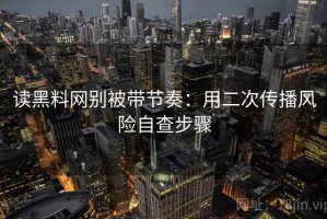 读黑料网别被带节奏：用二次传播风险自查步骤