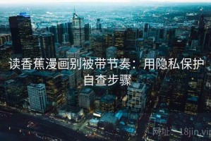 读香蕉漫画别被带节奏：用隐私保护自查步骤