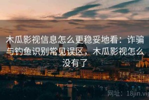 木瓜影视信息怎么更稳妥地看：诈骗与钓鱼识别常见误区，木瓜影视怎么没有了