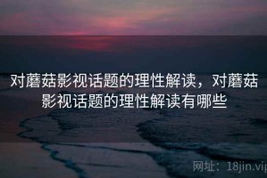 对蘑菇影视话题的理性解读，对蘑菇影视话题的理性解读有哪些