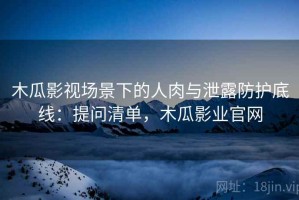 木瓜影视场景下的人肉与泄露防护底线：提问清单，木瓜影业官网