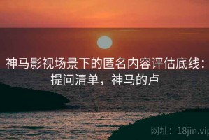 神马影视场景下的匿名内容评估底线：提问清单，神马的卢