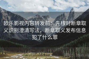 欧乐影视内容转发前：先核对断章取义识别澄清写法，断章取义发布信息犯了什么罪