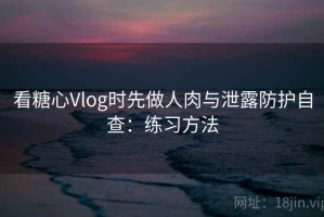 看糖心Vlog时先做人肉与泄露防护自查：练习方法