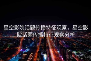 星空影院话题传播特征观察，星空影院话题传播特征观察分析