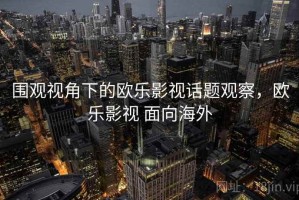 围观视角下的欧乐影视话题观察，欧乐影视 面向海外