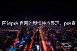 围绕p站 官网的舆情特点整理，p站宣布