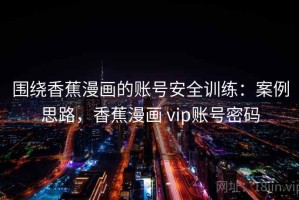 围绕香蕉漫画的账号安全训练：案例思路，香蕉漫画 vip账号密码