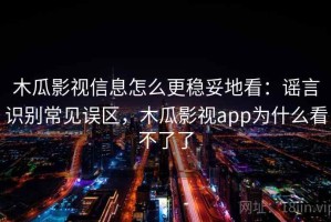 木瓜影视信息怎么更稳妥地看：谣言识别常见误区，木瓜影视app为什么看不了了