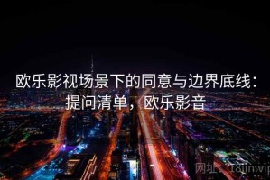 欧乐影视场景下的同意与边界底线：提问清单，欧乐影音