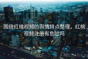 围绕红桃视频的舆情特点整理，红桃视频注册有危险吗