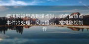 樱桃影视里遇到爆点时，如何做热点事件冷处理：风险提示，樱桃影视制作