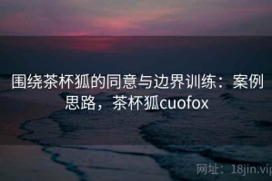 围绕茶杯狐的同意与边界训练：案例思路，茶杯狐cuofox