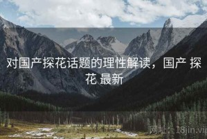 对国产探花话题的理性解读，国产 探花 最新