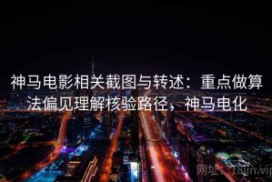 神马电影相关截图与转述：重点做算法偏见理解核验路径，神马电化