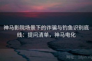 神马影院场景下的诈骗与钓鱼识别底线：提问清单，神马电化