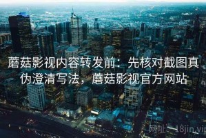 蘑菇影视内容转发前：先核对截图真伪澄清写法，蘑菇影视官方网站