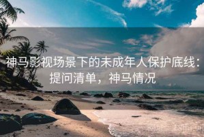 神马影视场景下的未成年人保护底线：提问清单，神马情况