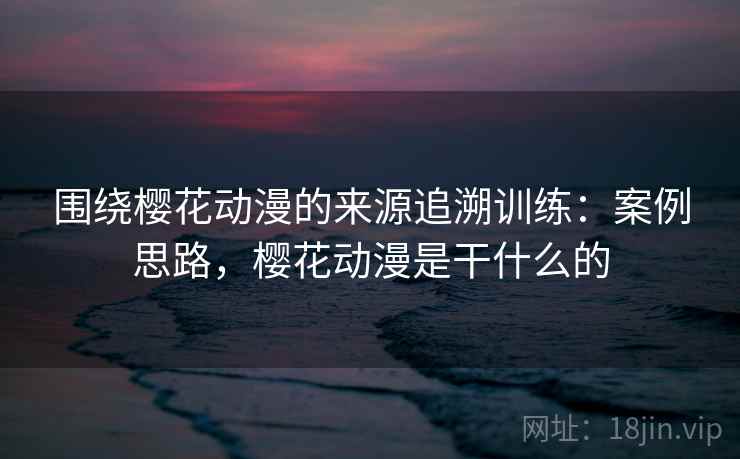 围绕樱花动漫的来源追溯训练：案例思路，樱花动漫是干什么的