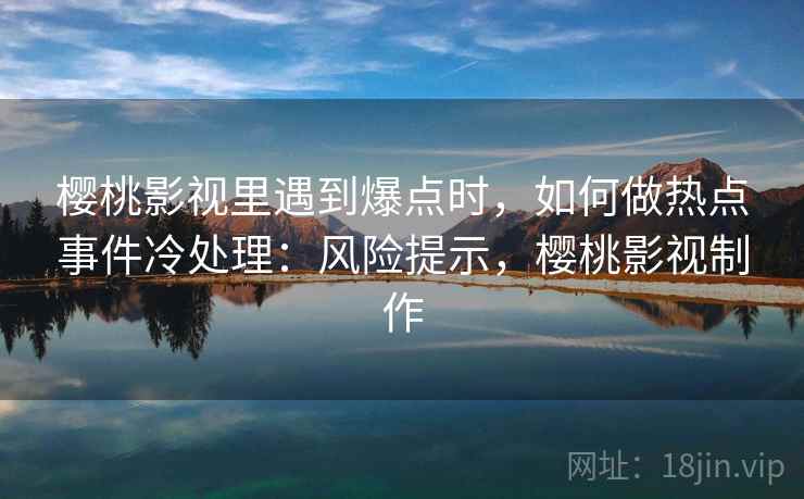 樱桃影视里遇到爆点时,如何做热点事件冷处理:风险提示,樱桃影视制作 樱桃影视里遇到爆点时,如何做热点事件冷处理:风险提示,樱桃影视制作