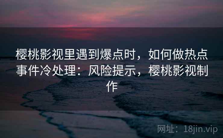 樱桃影视里遇到爆点时,如何做热点事件冷处理:风险提示,樱桃影视制作 樱桃影视里遇到爆点时,如何做热点事件冷处理:风险提示,樱桃影视制作