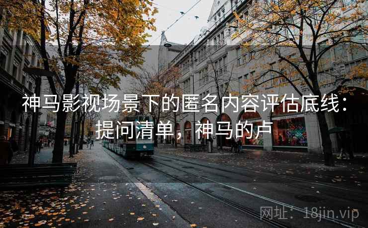 神马影视场景下的匿名内容评估底线：提问清单，神马的卢