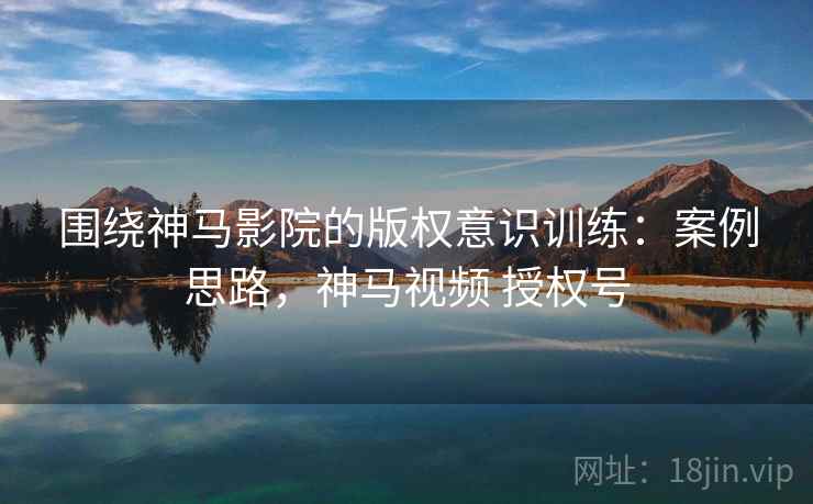 围绕神马影院的版权意识训练：案例思路，神马视频 授权号
