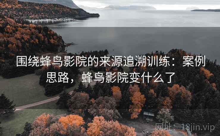 围绕蜂鸟影院的来源追溯训练：案例思路，蜂鸟影院变什么了