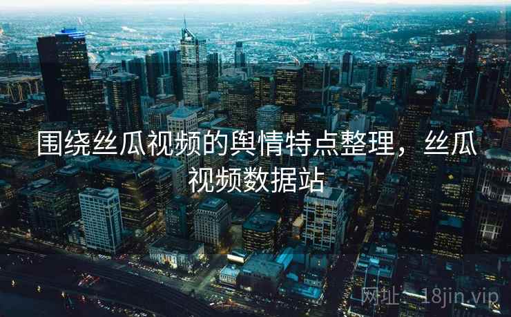 围绕丝瓜视频的舆情特点整理，丝瓜视频数据站