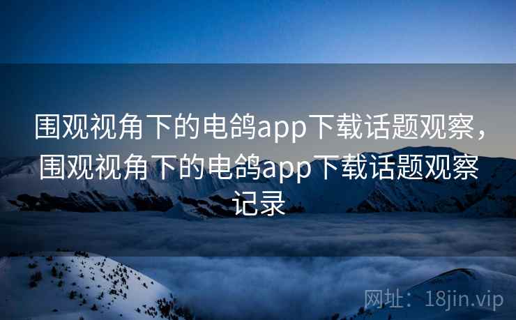 围观视角下的电鸽app下载话题观察，围观视角下的电鸽app下载话题观察记录