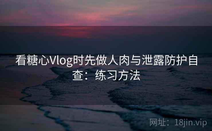 看糖心Vlog时先做人肉与泄露防护自查：练习方法