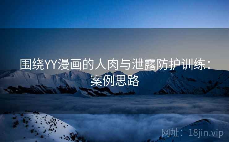 围绕YY漫画的人肉与泄露防护训练:案例思路 围绕YY漫画的人肉与泄露防护训练:案例思路