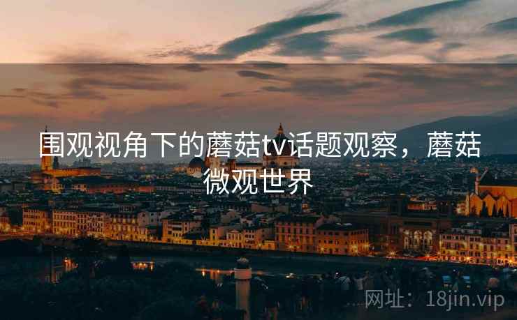 围观视角下的蘑菇tv话题观察，蘑菇微观世界