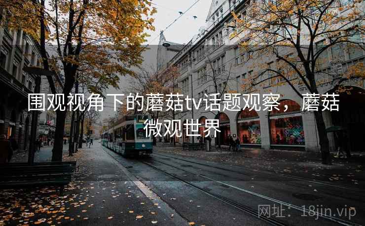 围观视角下的蘑菇tv话题观察，蘑菇微观世界