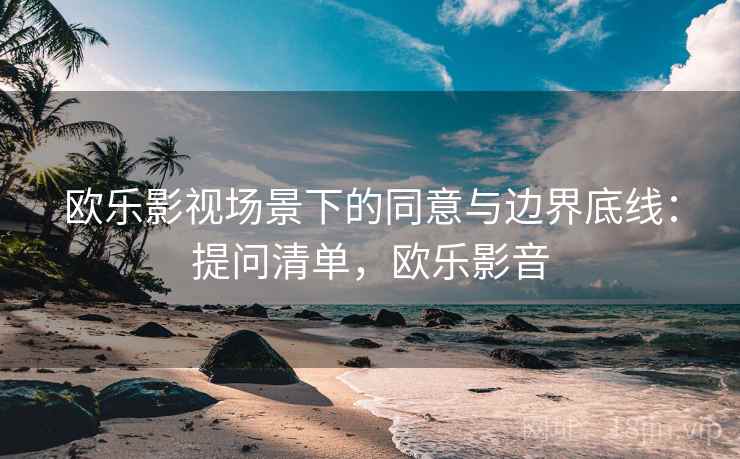 欧乐影视场景下的同意与边界底线：提问清单，欧乐影音
