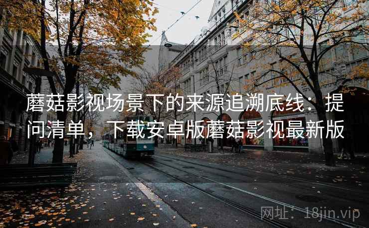 蘑菇影视场景下的来源追溯底线：提问清单，下载安卓版蘑菇影视最新版
