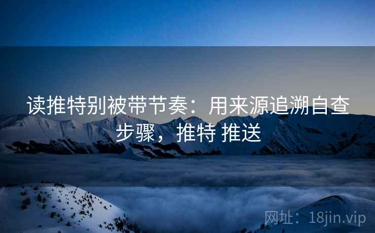 读推特别被带节奏:用来源追溯自查步骤,推特 推送 读推特别被带节奏:用来源追溯自查步骤,推特 推送