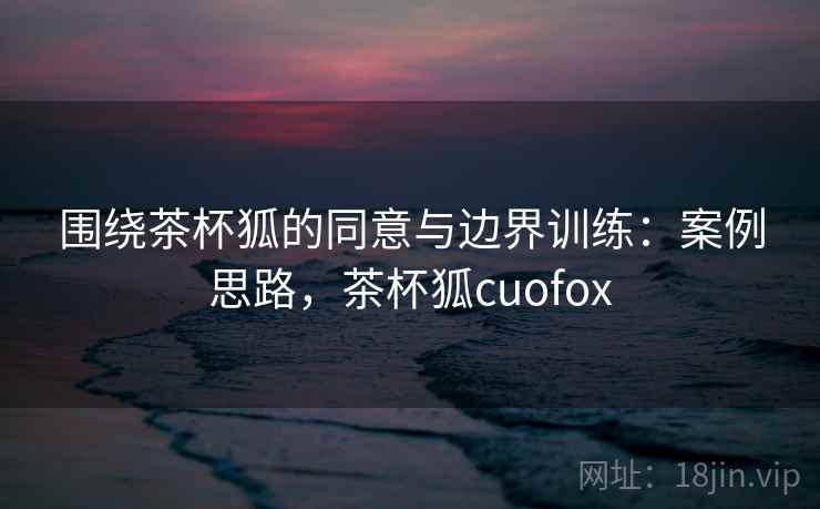 围绕茶杯狐的同意与边界训练：案例思路，茶杯狐cuofox
